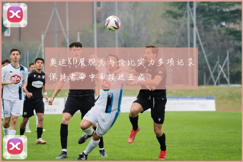 奥运KD展现无与伦比实力多项记录保持者命中率接近五成