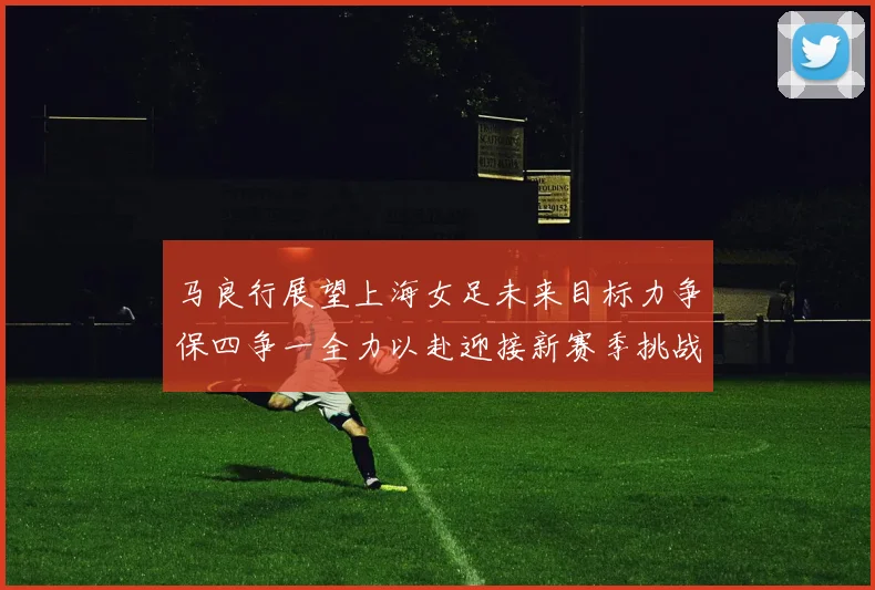 马良行展望上海女足未来目标力争保四争一全力以赴迎接新赛季挑战