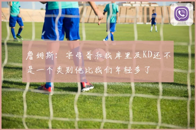 詹姆斯：字母哥和我库里及KD还不是一个类别他比我们年轻多了