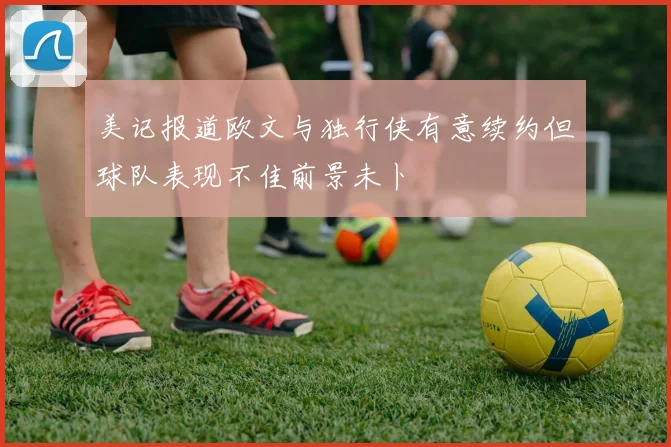 美记报道欧文与独行侠有意续约但球队表现不佳前景未卜