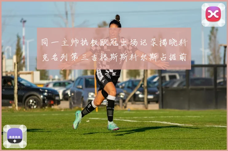 同一主帅执教欧冠出场记录揭晓科克名列第三吉格斯斯科尔斯占据前两位