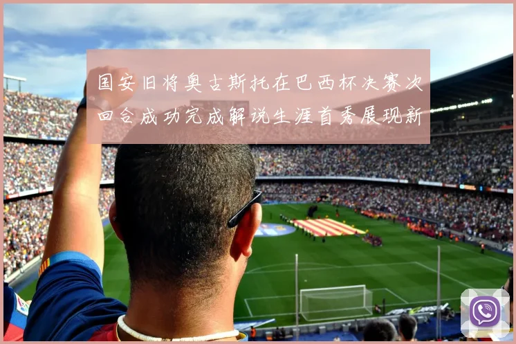 国安旧将奥古斯托在巴西杯决赛次回合成功完成解说生涯首秀展现新风采