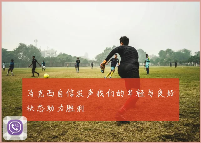 马克西自信发声我们的年轻与良好状态助力胜利