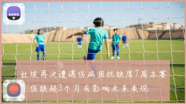 杜埃再次遭遇伤病困扰缺席7周本赛季伤缺超3个月或影响未来表现