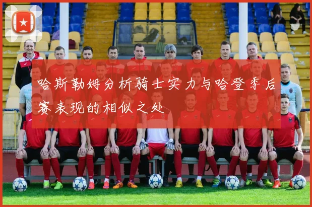 哈斯勒姆分析骑士实力与哈登季后赛表现的相似之处