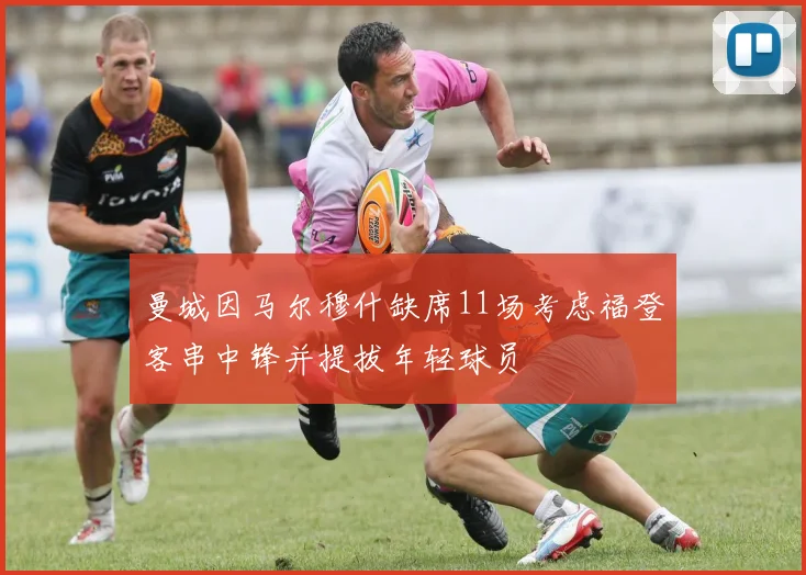 曼城因马尔穆什缺席11场考虑福登客串中锋并提拔年轻球员