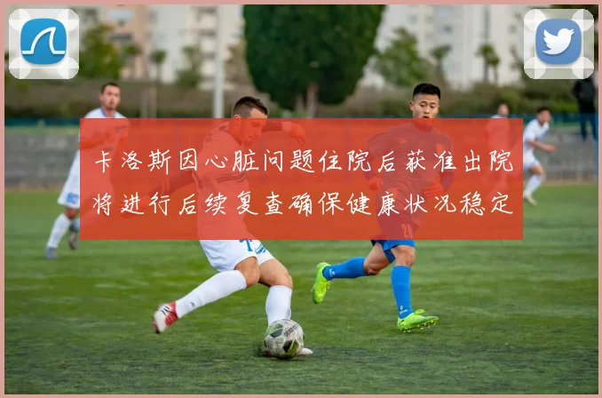 卡洛斯因心脏问题住院后获准出院将进行后续复查确保健康状况稳定