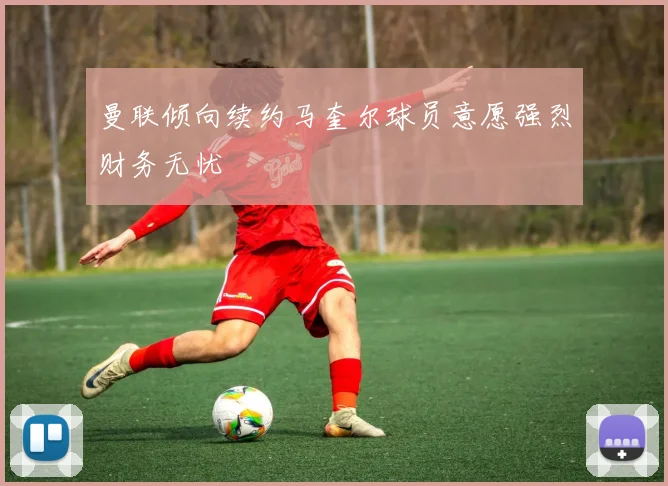 曼联倾向续约马奎尔球员意愿强烈财务无忧