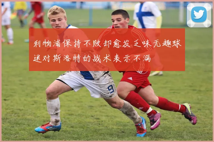 利物浦保持不败却愈发乏味无趣球迷对斯洛特的战术表示不满