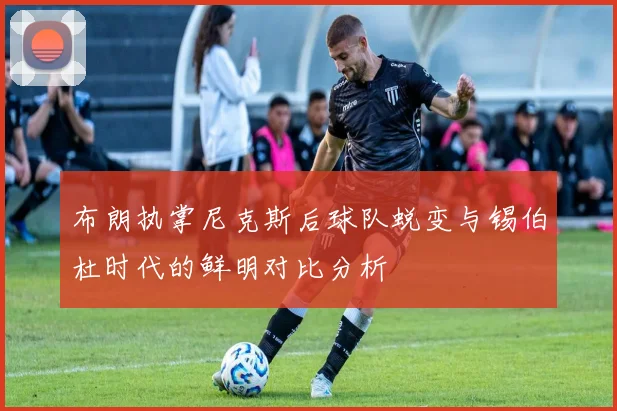 布朗执掌尼克斯后球队蜕变与锡伯杜时代的鲜明对比分析