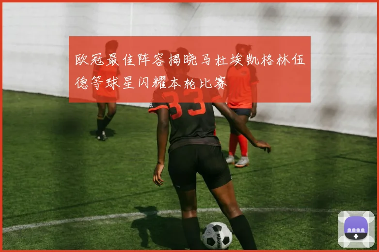 欧冠最佳阵容揭晓马杜埃凯格林伍德等球星闪耀本轮比赛