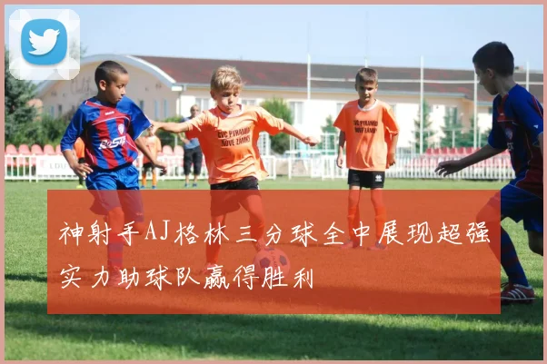 神射手AJ格林三分球全中展现超强实力助球队赢得胜利