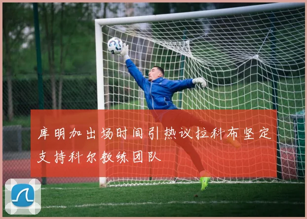 库明加出场时间引热议拉科布坚定支持科尔教练团队