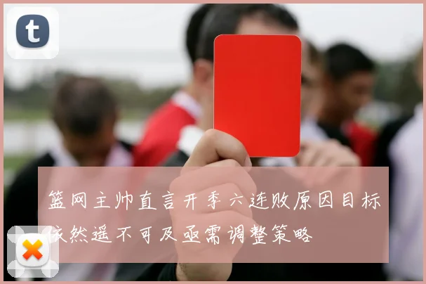 篮网主帅直言开季六连败原因目标依然遥不可及亟需调整策略
