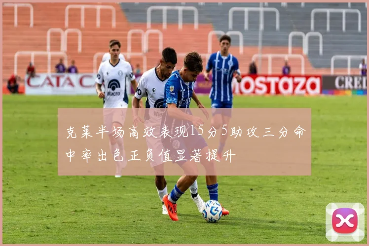 克莱半场高效表现15分5助攻三分命中率出色正负值显著提升