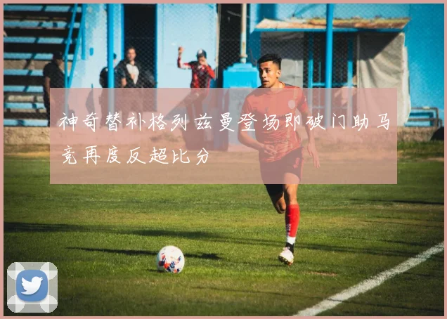 神奇替补格列兹曼登场即破门助马竞再度反超比分