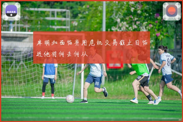库明加面临弃用危机交易截止日临近他将何去何从