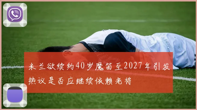 米兰欲续约40岁魔笛至2027年引发热议是否应继续依赖老将