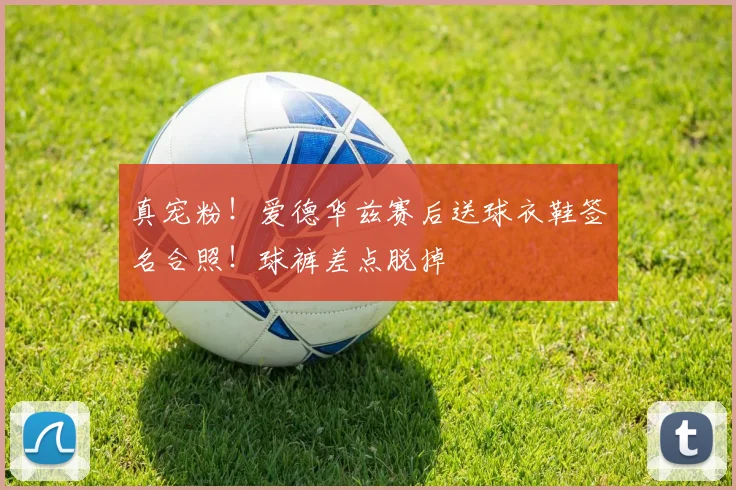真宠粉！爱德华兹赛后送球衣鞋签名合照！球裤差点脱掉