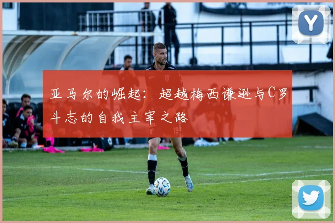 亚马尔的崛起：超越梅西谦逊与C罗斗志的自我主宰之路
