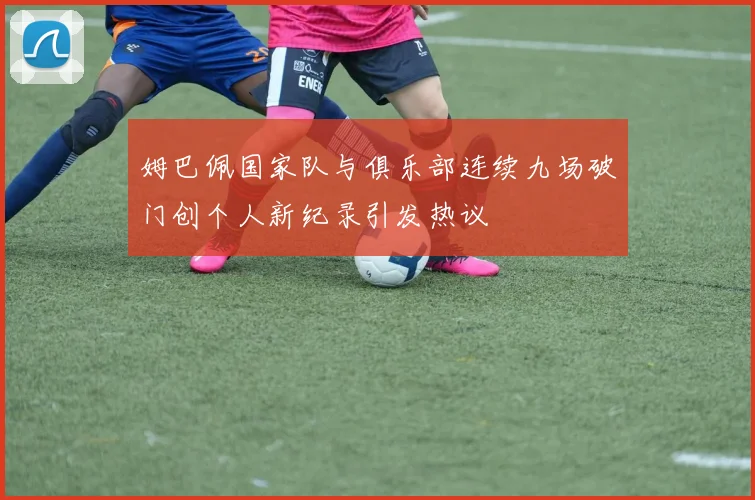 姆巴佩国家队与俱乐部连续九场破门创个人新纪录引发热议