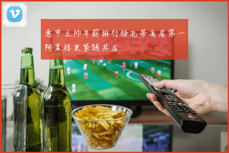 意甲主帅年薪排行榜孔蒂高居第一阿莱格里紧随其后