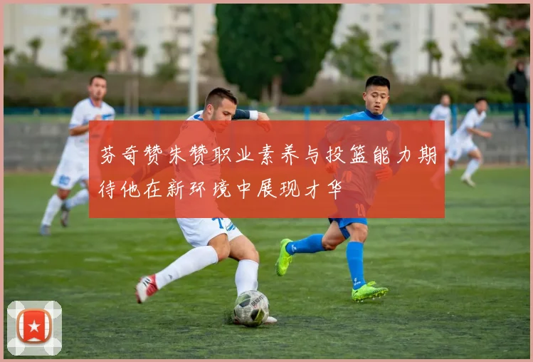 芬奇赞朱赞职业素养与投篮能力期待他在新环境中展现才华