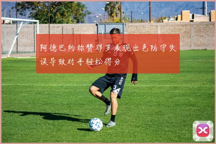 阿德巴约称赞邓罗表现出色防守失误导致对手轻松得分