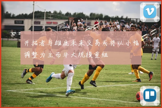 开拓者与雄鹿未来交易或将以小幅调整为主而非大规模重组
