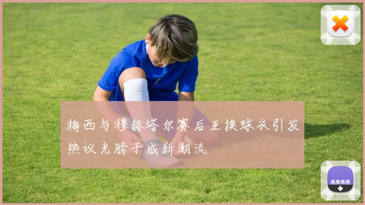 梅西与穆赫塔尔赛后互换球衣引发热议光膀子成新潮流