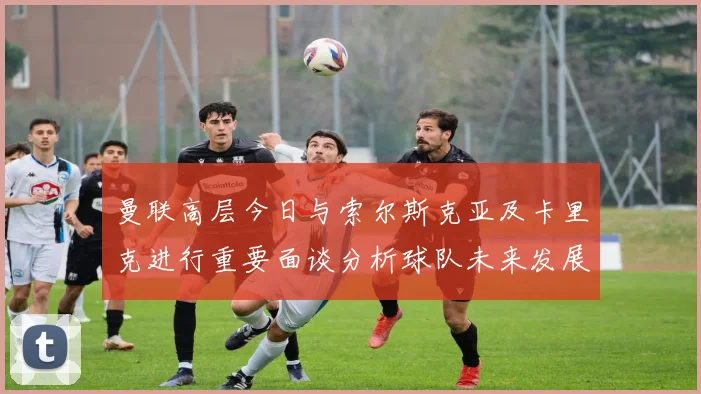 曼联高层今日与索尔斯克亚及卡里克进行重要面谈分析球队未来发展方向