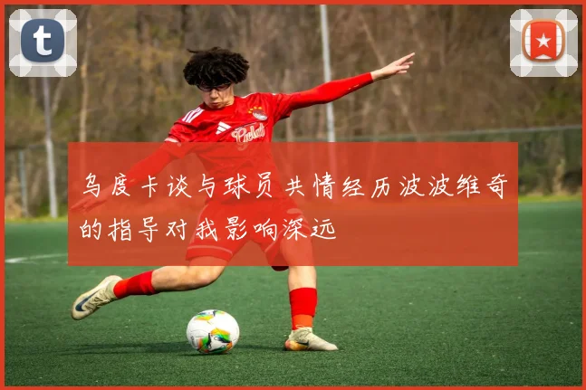 乌度卡谈与球员共情经历波波维奇的指导对我影响深远