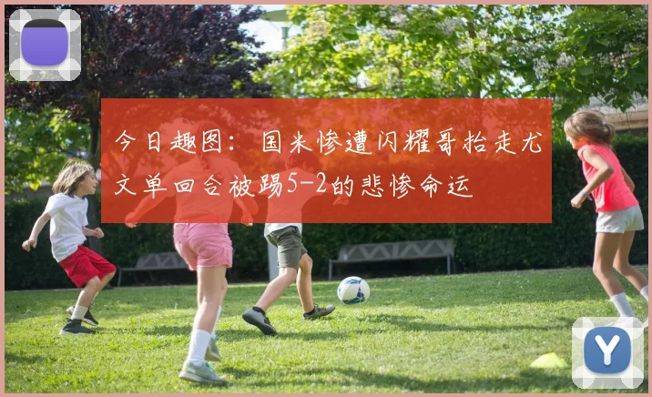 今日趣图：国米惨遭闪耀哥抬走尤文单回合被踢5-2的悲惨命运