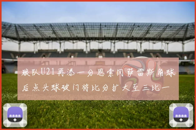 狼队U21再添一分恩索冈萨雷斯角球后点头球破门将比分扩大至三比一