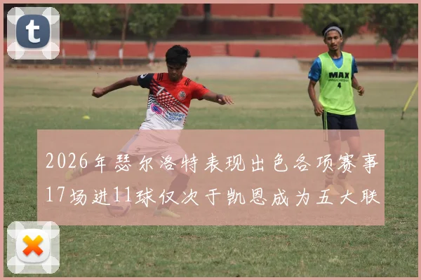2026年瑟尔洛特表现出色各项赛事17场进11球仅次于凯恩成为五大联赛新星