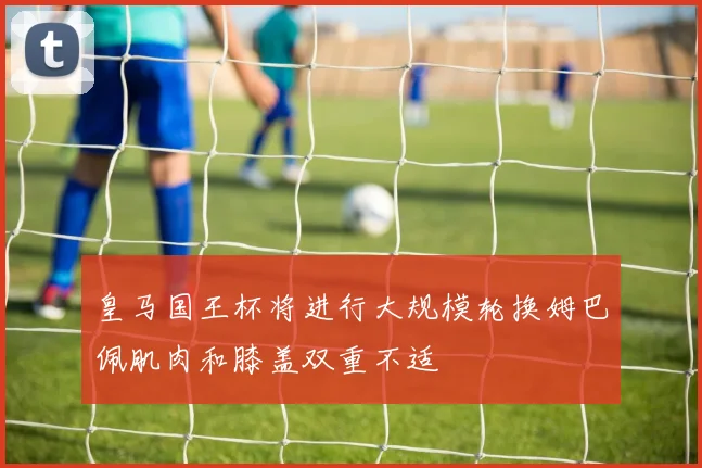 皇马国王杯将进行大规模轮换姆巴佩肌肉和膝盖双重不适