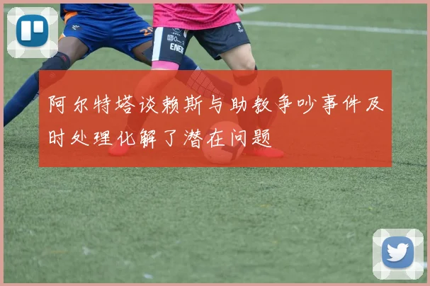 阿尔特塔谈赖斯与助教争吵事件及时处理化解了潜在问题