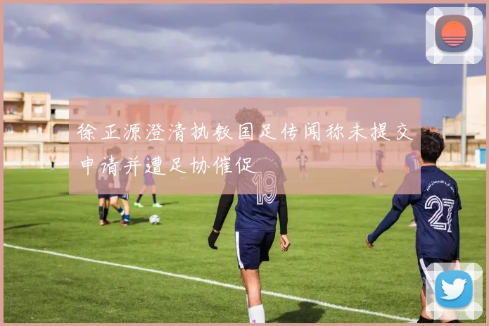 徐正源澄清执教国足传闻称未提交申请并遭足协催促