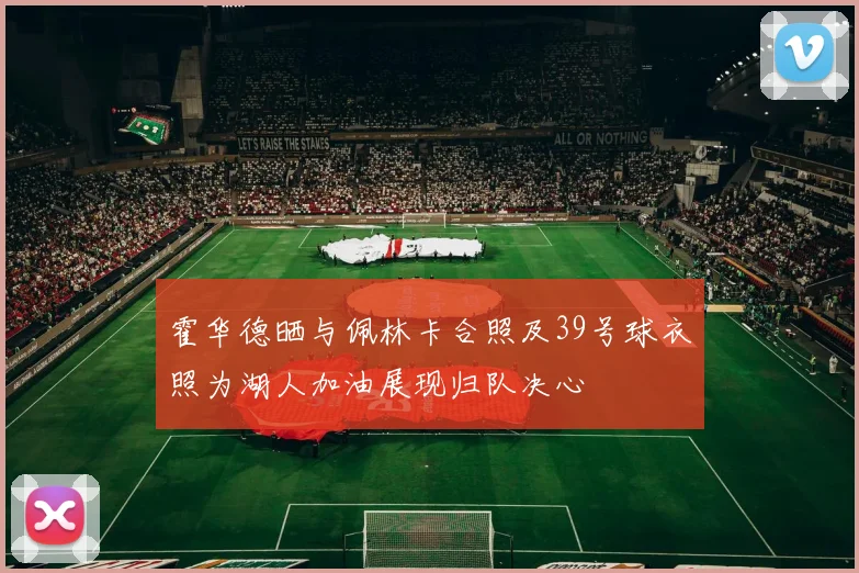 霍华德晒与佩林卡合照及39号球衣照为湖人加油展现归队决心