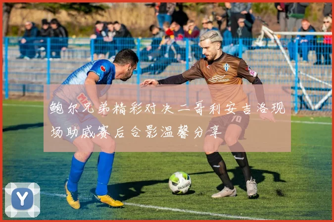 鲍尔兄弟精彩对决二哥利安吉洛现场助威赛后合影温馨分享