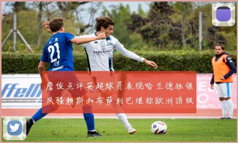 詹俊点评英超球员表现哈兰德独领风骚赖斯加布萨利巴堪称欧洲顶级