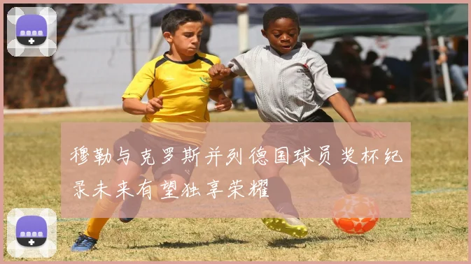 穆勒与克罗斯并列德国球员奖杯纪录未来有望独享荣耀