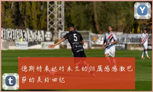 德斯特表达对米兰的归属感感激巴萨的美好回忆