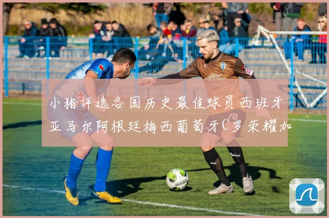 小猪评选各国历史最佳球员西班牙亚马尔阿根廷梅西葡萄牙C罗荣耀加冕