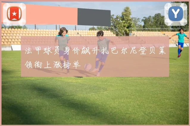 法甲球员身价飙升扎巴尔尼登贝莱领衔上涨榜单