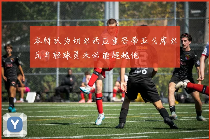 本特认为切尔西应重签蒂亚戈席尔瓦年轻球员未必能超越他