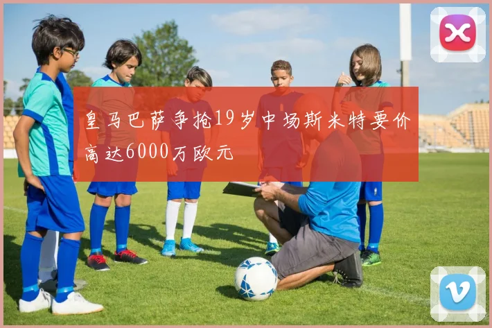 皇马巴萨争抢19岁中场斯米特要价高达6000万欧元