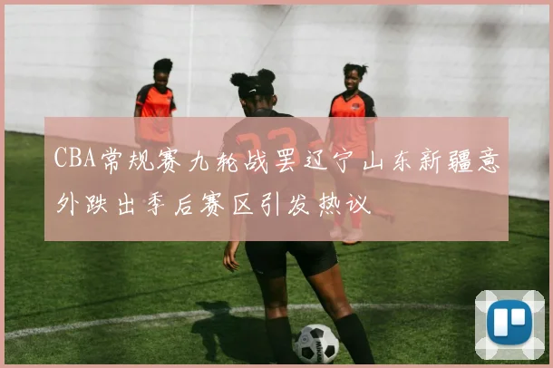 CBA常规赛九轮战罢辽宁山东新疆意外跌出季后赛区引发热议