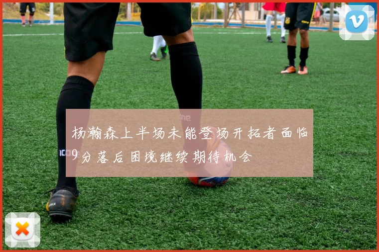 杨瀚森上半场未能登场开拓者面临9分落后困境继续期待机会