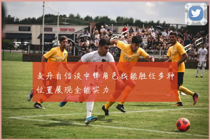 麦丹自信谈中锋角色我能胜任多种位置展现全能实力